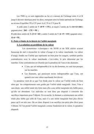 15
Les TMS xy se sont rapprochés au fur et à mesure de l’échange entre A et B
jusqu’à devenir identique pour les deux, marquant ainsi la limite optimale de l’échange
au niveau d’équilibre 3X et 2Y pour A et 2 X et 3 Y pour B.
A cède ainsi 2 unités de Y (8+9 = 17U), et reçoit 2 unités de X (14+12=26U)
gagnant ainsi : 26U – 17U = 9U ;
B cède deux unités de X (2+4 = 6U), contre 2 unités de Y (6 +5 = 11U) gagnant ainsi :
11-6 = 5U.
E- Potée et limite de la théorie de l’utilité marginale
1- La solution au problème de la valeur
Les économistes « classiques » du XVIII et du XIX siècles avaient
beaucoup de mal à réconcilier la valeur d’usage et la valeur marchande. La valeur
d’usage, fondée sur l’utilité que représente un bien pour les usagers, semblait parfois
contradictoire avec la valeur marchande, c’est–à-dire, le prix déterminé par les
marchés. Cette contradiction est illustrée par le paradoxe de l’eau et des diamants.
• L’eau, qui est indispensable à la vie des hommes, ne vaut rien presque
sur les marchés.
• Les diamants, qui paraissent moins indispensables que l’eau, ont
quand à eux une valeur marchande fort élevée.
Le paradoxe vient de ce que l’on fonde ainsi la valeur sur l’utilité totale du bien
alors que les comportements sont guidés par l’utilité totale marginale. Ainsi, l’eau a
sans doute une utilité totale très forte mais elle a une utilité marginale très faible parce
qu’elle est abondante. Les individus ne sont donc pas disposés à consentir des
sacrifices importants pour l’obtenir. En revanche, le diamant a certainement une utilité
totale plus faible que celle de l’eau, mais il a une utilité marginale bien plus élevée
parce qu’il est très rare. On est donc disposé à un sacrifice (un prix) plus élevé pour
l’obtenir. Si l’on prend l’utilité marginale comme fondement de la valeur, le paradoxe
disparaît.
 