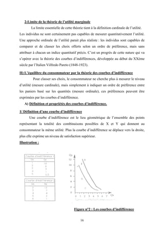 16
2-Limite de la théorie de l’utilité marginale
La limite essentielle de cette théorie tient à la définition cardinale de l’utilité.
Les individus ne sont certainement pas capables de mesurer quantitativement l’utilité.
Une approche ordinale de l’utilité parait plus réaliste : les individus sont capables de
comparer et de classer les choix offerts selon un ordre de préférence, mais sans
attribuer à chacun un indice quantitatif précis. C’est un progrès de cette nature qui va
s’opérer avec la théorie des courbes d’indifférences, développée au début du XXème
siècle par l’Italien Vilfredo Pareto (1848-1923).
II) L’équilibre du consommateur par la théorie des courbes d’indifférence
Pour classer ses choix, le consommateur ne cherche plus à mesurer le niveau
d’utilité (mesure cardinale), mais simplement à indiquer un ordre de préférence entre
les paniers basé sur les quantités (mesure ordinale), ces préférences peuvent être
exprimées par les courbes d’indifférence.
A) Définition et propriétés des courbes d’indifférence.
1/ Définition d’une courbe d’indifférence
Une courbe d’indifférence est le lieu géométrique de l’ensemble des points
représentant la totalité des combinaisons possibles de X et Y qui donnent au
consommateur la même utilité. Plus la courbe d’indifférence se déplace vers la droite,
plus elle exprime un niveau de satisfaction supérieur.
Illustration :
Figure n°2 : Les courbes d’indifférence
 