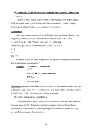 18
d) Les courbes d’indifférence sont convexes par rapport à l’origine des
axes :
En effet, la pente négative de la courbe d’indifférence devient de plus en plus
faible au fur et à mesure que l’on descend le long de la courbe, ce qui s’explique
économiquement par l’étude du taux marginal de substitution.
Application
Soit, pour un consommateur, 4 possibilités de choix représentant 4 paniers (ou
complexes), contenant chacun une combinaison de deux biens X et Y, ainsi :
A = (XA, YA) ; B = (XB, YB) ; C= (XC, YC) ; D = (XD, YD)
Les relations qui lient les 4 complexes sont : XB<XC<XA<XD
A~ B
A~ C
YD> YA
Comment classer par ordre d’importance ces 4 paniers en vérifiant les axiomes
de transitivité et de non saturation ?
Réponse : A~ B B~C (transitivité)
A~ C
XD> XA D>A (non saturation)
YD>YA
D’où D>A~B~C
Conclusion : la combinaison D est supérieure aux trois autres combinaisons, qui sont
indifférentes entre elles. Ces 4 combinaisons sont donc situées sur deux courbes
d’indifférence : A, B, C sur la première et D sur la seconde.
B) Le taux marginal de substitution
Déplaçons-nous le long d’une courbe d’indifférence (dérivons) pour mettre en
évidence les possibilités de remplacement de biens par d’autres sur le marché, ou
substitution. Ce déplacement se mesure par la pente de la courbe d’indifférence, qui
est aussi le taux marginal de substitution.
 