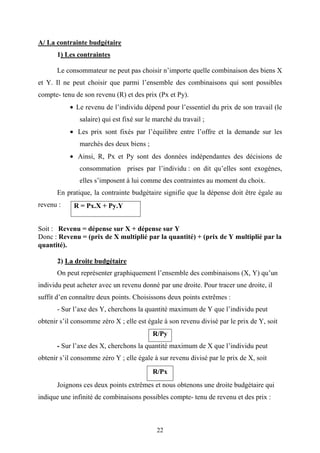 22
A/ La contrainte budgétaire
1) Les contraintes
Le consommateur ne peut pas choisir n’importe quelle combinaison des biens X
et Y. Il ne peut choisir que parmi l’ensemble des combinaisons qui sont possibles
compte- tenu de son revenu (R) et des prix (Px et Py).
• Le revenu de l’individu dépend pour l’essentiel du prix de son travail (le
salaire) qui est fixé sur le marché du travail ;
• Les prix sont fixés par l’équilibre entre l’offre et la demande sur les
marchés des deux biens ;
• Ainsi, R, Px et Py sont des données indépendantes des décisions de
consommation prises par l’individu : on dit qu’elles sont exogènes,
elles s’imposent à lui comme des contraintes au moment du choix.
En pratique, la contrainte budgétaire signifie que la dépense doit être égale au
revenu :
Soit : Revenu = dépense sur X + dépense sur Y
Donc : Revenu = (prix de X multiplié par la quantité) + (prix de Y multiplié par la
quantité).
2) La droite budgétaire
On peut représenter graphiquement l’ensemble des combinaisons (X, Y) qu’un
individu peut acheter avec un revenu donné par une droite. Pour tracer une droite, il
suffit d’en connaître deux points. Choisissons deux points extrêmes :
- Sur l’axe des Y, cherchons la quantité maximum de Y que l’individu peut
obtenir s’il consomme zéro X ; elle est égale à son revenu divisé par le prix de Y, soit
R/Py
- Sur l’axe des X, cherchons la quantité maximum de X que l’individu peut
obtenir s’il consomme zéro Y ; elle égale à sur revenu divisé par le prix de X, soit
R/Px
Joignons ces deux points extrêmes et nous obtenons une droite budgétaire qui
indique une infinité de combinaisons possibles compte- tenu de revenu et des prix :
R = Px.X + Py.Y
 
