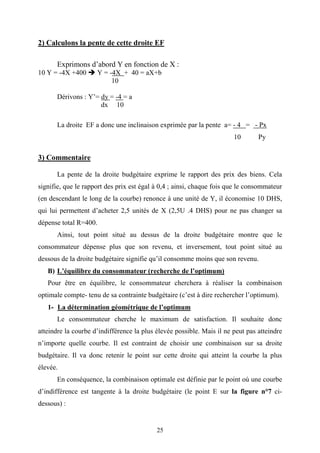 25
2) Calculons la pente de cette droite EF
Exprimons d’abord Y en fonction de X :
10 Y = -4X +400 Y = -4X + 40 = aX+b
10
Dérivons : Y’= dy = -4 = a
dx 10
La droite EF a donc une inclinaison exprimée par la pente a= - 4 = - Px
10 Py
3) Commentaire
La pente de la droite budgétaire exprime le rapport des prix des biens. Cela
signifie, que le rapport des prix est égal à 0,4 ; ainsi, chaque fois que le consommateur
(en descendant le long de la courbe) renonce à une unité de Y, il économise 10 DHS,
qui lui permettent d’acheter 2,5 unités de X (2,5U .4 DHS) pour ne pas changer sa
dépense total R=400.
Ainsi, tout point situé au dessus de la droite budgétaire montre que le
consommateur dépense plus que son revenu, et inversement, tout point situé au
dessous de la droite budgétaire signifie qu’il consomme moins que son revenu.
B) L’équilibre du consommateur (recherche de l’optimum)
Pour être en équilibre, le consommateur cherchera à réaliser la combinaison
optimale compte- tenu de sa contrainte budgétaire (c’est à dire rechercher l’optimum).
1- La détermination géométrique de l’optimum
Le consommateur cherche le maximum de satisfaction. Il souhaite donc
atteindre la courbe d’indifférence la plus élevée possible. Mais il ne peut pas atteindre
n’importe quelle courbe. Il est contraint de choisir une combinaison sur sa droite
budgétaire. Il va donc retenir le point sur cette droite qui atteint la courbe la plus
élevée.
En conséquence, la combinaison optimale est définie par le point où une courbe
d’indifférence est tangente à la droite budgétaire (le point E sur la figure n°7 ci-
dessous) :
 