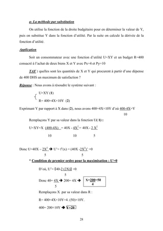 28
a- La méthode par substitution
On utilise la fonction de la droite budgétaire pour en déterminer la valeur de Y,
puis on substitue Y dans la fonction d’utilité. Par la suite on calcule la dérivée de la
fonction d’utilité.
Application
Soit un consommateur avec une fonction d’utilité U=XY et un budget R=400
consacré à l’achat de deux biens X et Y avec Px=4 et Py=10
TAF : quelles sont les quantités de X et Y qui procurent à partir d’une dépense
de 400 DHS un maximum de satisfaction ?
Réponse : Nous avons à résoudre le système suivant :
U=XY (1)
R= 400=4X+10Y (2)
Exprimant Y par rapport à X dans (2), nous avons 400=4X+10Y d’où 400-4X=Y
10
Remplaçons Y par sa valeur dans la fonction U( 1) :
U=XY=X (400-4X) = 40X - 4X2
= 40X - 2 X2
10 10 5
Donc U=40X – 2X2
U’= f’(x) = (40X -2X2
)’ =0
5 5
* Condition de premier ordre pour la maximisation : U'=0
D’où, U’= [40-2 (2X)] =0
5
Donc 40= 4X 200= 4X
5
Remplaçons X par sa valeur dans R :
R= 400=4X+10Y=4. (50)+10Y.
400= 200+10Y Y=20
X=200=50
4
 
