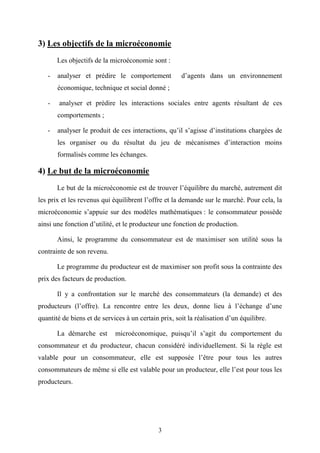 3
3) Les objectifs de la microéconomie
Les objectifs de la microéconomie sont :
- analyser et prédire le comportement d’agents dans un environnement
économique, technique et social donné ;
- analyser et prédire les interactions sociales entre agents résultant de ces
comportements ;
- analyser le produit de ces interactions, qu’il s’agisse d’institutions chargées de
les organiser ou du résultat du jeu de mécanismes d’interaction moins
formalisés comme les échanges.
4) Le but de la microéconomie
Le but de la microéconomie est de trouver l’équilibre du marché, autrement dit
les prix et les revenus qui équilibrent l’offre et la demande sur le marché. Pour cela, la
microéconomie s’appuie sur des modèles mathématiques : le consommateur possède
ainsi une fonction d’utilité, et le producteur une fonction de production.
Ainsi, le programme du consommateur est de maximiser son utilité sous la
contrainte de son revenu.
Le programme du producteur est de maximiser son profit sous la contrainte des
prix des facteurs de production.
Il y a confrontation sur le marché des consommateurs (la demande) et des
producteurs (l’offre). La rencontre entre les deux, donne lieu à l’échange d’une
quantité de biens et de services à un certain prix, soit la réalisation d’un équilibre.
La démarche est microéconomique, puisqu’il s’agit du comportement du
consommateur et du producteur, chacun considéré individuellement. Si la règle est
valable pour un consommateur, elle est supposée l’être pour tous les autres
consommateurs de même si elle est valable pour un producteur, elle l’est pour tous les
producteurs.
 