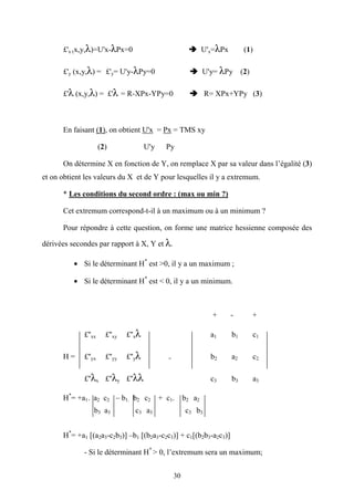 30
£'x (x,y,λ)=U'x-λPx=0 U'x=λPx (1)
£'y (x,y,λ) = £'y= U'y-λPy=0 U'y= λPy (2)
£'λ (x,y,λ) = £'λ = R-XPx-YPy=0 R= XPx+YPy (3)
En faisant (1), on obtient U'x = Px = TMS xy
(2) U'y Py
On détermine X en fonction de Y, on remplace X par sa valeur dans l’égalité (3)
et on obtient les valeurs du X et de Y pour lesquelles il y a extremum.
* Les conditions du second ordre : (max ou min ?)
Cet extremum correspond-t-il à un maximum ou à un minimum ?
Pour répondre à cette question, on forme une matrice hessienne composée des
dérivées secondes par rapport à X, Y et λ.
• Si le déterminant H*
est >0, il y a un maximum ;
• Si le déterminant H*
est < 0, il y a un minimum.
+ - +
£''xx £''xy £''xλ a1 b1 c1
H = £''yx £''yy £''yλ = b2 a2 c2
£''λx £''λy £''λλ c3 b3 a3
H*
= +a1. a2 c2 – b1. b2 c2 + c1. b2 a2
b3 a3 c3 a3 c3 b3
H*
= +a1 [(a2a3-c2b3)] –b1 [(b2a3-c2c3)] + c1[(b2b3-a2c3)]
- Si le déterminant H*
> 0, l’extremum sera un maximum;
 