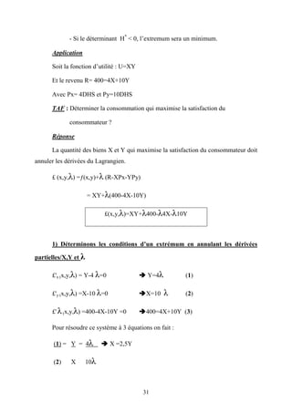 31
- Si le déterminant H*
< 0, l’extremum sera un minimum.
Application
Soit la fonction d’utilité : U=XY
Et le revenu R= 400=4X+10Y
Avec Px= 4DHS et Py=10DHS
TAF : Déterminer la consommation qui maximise la satisfaction du
consommateur ?
Réponse
La quantité des biens X et Y qui maximise la satisfaction du consommateur doit
annuler les dérivées du Lagrangien.
£ (x,y,λ) =ƒ(x,y)+λ (R-XPx-YPy)
= XY+λ(400-4X-10Y)
£(x,y,λ)=XY+λ400-λ4X-λ10Y
1) Déterminons les conditions d’un extrémum en annulant les dérivées
partielles/X,Y et λ
£'x (x,y,λ) = Y-4 λ=0 Y=4λ (1)
£'y (x,y,λ) =X-10 λ=0 X=10 λ (2)
£' λ(x,y,λ) =400-4X-10Y =0 400=4X+10Y (3)
Pour résoudre ce système à 3 équations on fait :
(1) = Y = 4λ X =2,5Y
(2) X 10λ
 
