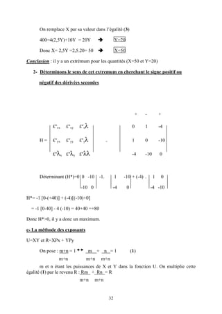 32
On remplace X par sa valeur dans l’égalité (3)
400=4(2,5Y)+10Y = 20Y Y=20
Donc X= 2,5Y =2,5.20= 50 X=50
Conclusion : il y a un extrémum pour les quantités (X=50 et Y=20)
2- Déterminons le sens de cet extremum en cherchant le signe positif ou
négatif des dérivées secondes
+ - +
£''xx £''xy £''xλ 0 1 -4
H = £''yx £''yy £''yλ = 1 0 -10
£''λx £''λy £''λλ -4 -10 0
Déterminant (H*)=0 0 -10 -1. 1 -10 + (-4) . 1 0
-10 0 -4 0 -4 -10
H*= -1 [0-(+40)] + (-4)[(-10)+0]
= -1 [0-40] - 4 (-10) = 40+40 =+80
Donc H*>0, il y a donc un maximum.
c- La méthode des exposants
U=XY et R=XPx + YPy
On pose : m+n = 1 m + n = 1 (1)
m+n m+n m+n
m et n étant les puissances de X et Y dans la fonction U. On multiplie cette
égalité (1) par le revenu R : Rm + Rn = R
m+n m+n
 