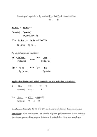 33
Ensuite par les prix Px et Py, sachant Px = 1 et Py=1, on obtient donc :
Px Py
Px Rm + Py Rn =R
Px (m+n) Py (m+n)
Or, R=XPx+YPy
D’où: Px Rm + Py Rn = XPx+YPy
Px (m+n) Py (m+n)
Par identification, on peut tirer :
XPx = Px Rm X = Rm
Px (m+n) Px (m+n)
YPy = Py Rn Y = Rn
Py (m+n) Py (m+n)
Application de cette méthode à l’exercice de maximisation précédente :
X = Rm = 400.1 = 400 = 50
Px(m+n) 4(1+1) 8
Y = Rn = 400.1 = 400 = 20
Py(m+n) 10(1+1) 20
Conclusion : le couple (X=50 et Y=20) maximise la satisfaction du consommateur.
Remarque : nous retrouverons les valeurs acquises précédemment. Cette méthode,
plus simple, permet d’opérer plus facilement à partir de fonctions plus complexes.
 
