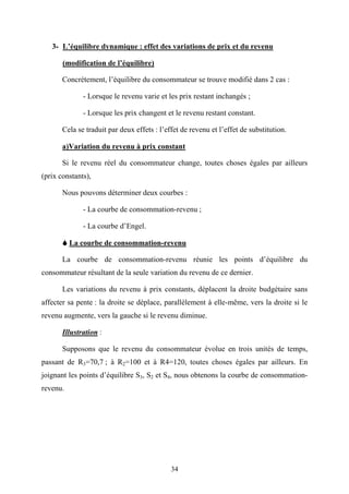 34
3- L’équilibre dynamique : effet des variations de prix et du revenu
(modification de l’équilibre)
Concrètement, l’équilibre du consommateur se trouve modifié dans 2 cas :
- Lorsque le revenu varie et les prix restant inchangés ;
- Lorsque les prix changent et le revenu restant constant.
Cela se traduit par deux effets : l’effet de revenu et l’effet de substitution.
a)Variation du revenu à prix constant
Si le revenu réel du consommateur change, toutes choses égales par ailleurs
(prix constants),
Nous pouvons déterminer deux courbes :
- La courbe de consommation-revenu ;
- La courbe d’Engel.
La courbe de consommation-revenu
La courbe de consommation-revenu réunie les points d’équilibre du
consommateur résultant de la seule variation du revenu de ce dernier.
Les variations du revenu à prix constants, déplacent la droite budgétaire sans
affecter sa pente : la droite se déplace, parallèlement à elle-même, vers la droite si le
revenu augmente, vers la gauche si le revenu diminue.
Illustration :
Supposons que le revenu du consommateur évolue en trois unités de temps,
passant de R3=70,7 ; à R2=100 et à R4=120, toutes choses égales par ailleurs. En
joignant les points d’équilibre S3, S2 et S4, nous obtenons la courbe de consommation-
revenu.
 