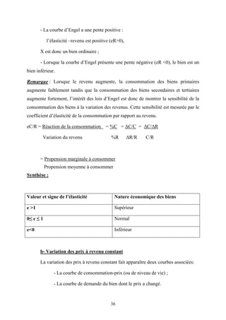 36
- La courbe d’Engel a une pente positive :
l’élasticité –revenu est positive (eR>0),
X est donc un bien ordinaire ;
- Lorsque la courbe d’Engel présente une pente négative (eR <0), le bien est un
bien inférieur.
Remarque : Lorsque le revenu augmente, la consommation des biens primaires
augmente faiblement tandis que la consommation des biens secondaires et tertiaires
augmente fortement, l’intérêt des lois d’Engel est donc de montrer la sensibilité de la
consommation des biens à la variation des revenus. Cette sensibilité est mesurée par le
coefficient d’élasticité de la consommation par rapport au revenu.
eC/R = Réaction de la consommation = %C = ∆C/C = ∆C/∆R
Variation du revenu %R ∆R/R C/R
= Propension marginale à consommer
Propension moyenne à consommer
Synthèse :
Valeur et signe de l’élasticité Nature économique des biens
e >1 Supérieur
0≤ e ≤ 1 Normal
e<0 Inférieur
b- Variation des prix à revenu constant
La variation des prix à revenu constant fait apparaître deux courbes associées:
- La courbe de consommation-prix (ou de niveau de vie) ;
- La courbe de demande du bien dont le prix a changé.
 
