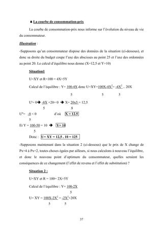 37
La courbe de consommation-prix
La courbe de consommation-prix nous informe sur l’évolution du niveau de vie
du consommateur.
Illustration :
-Supposons qu’un consommateur dispose des données de la situation (ci-dessous), et
donc sa droite du budget coupe l’axe des abscisses au point 25 et l’axe des ordonnées
au point 20. Le calcul d’équilibre nous donne (X=12,5 et Y=10)
Situation1
U=XY et R=100 = 4X+5Y
Calcul de l’équilibre : Y= 100-4X donc U=XY=100X-4X2
= -4X2
+ 20X
5 5 5
U'= 0 -8X +20= 0 X= 20x5 = 12,5
5 8
U''= -8 < 0 d’où X = 12.5
5
Et Y = 100-50 = 10 Y= 10
5
Donc : U= XY = 12,5 . 10 = 125
-Supposons maintenant dans la situation 2 (ci-dessous) que le prix de X change de
Px=4 à Px=2, toutes choses égales par ailleurs, si nous calculons à nouveau l’équilibre,
et donc le nouveau point d’optimum du consommateur, quelles seraient les
conséquences de ce changement (l’effet de revenu et l’effet de substitution) ?
Situation 2 :
U=XY et R = 100= 2X+5Y
Calcul de l’équilibre : Y= 100-2X
5
U= XY = 100X-2X2
= -2X2
+20X
5 5
 