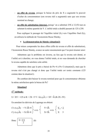 39
- un effet de revenu, puisque la baisse du prix de X a augmenté le pouvoir
d’achat du consommateur (son revenu réel a augmenté) sans que son revenu
nominal ne change;
- un effet de substitution (interne), puisqu’ on a substitué 25X à 12,5X tout en
achetant la même quantité de Y. L’utilité totale a doublé passant de 125 à 250.
Pour expliquer le passager de l’équilibre initial (S1) vers l’équilibre final (S2),
on utilisera la méthode de l’économiste Russe Slutsky.
• La démonstration de Slutsky (situation3)
Pour mieux comprendre les deux effets (effet de revenu et effet de substitution),
l’économiste Russe Slutsky, avance un autre raisonnement que l’on peut résumer ainsi:
Admettons que le problème est inverse, au lieu que le revenu soit donné, et
l’utilité est à chercher, on vous donne l’utilité totale, et on vous demande de chercher
le revenu capable de satisfaire cette utilité.
Admettons donc que le prix a baissé de Px=4 à Px=2 (situation2), mais que le
revenu réel n’ait pas changé et donc que l’utilité totale est restée constante (125
comme dans la situation1).
De combien doit baisser le revenu nominal pour que le consommateur obtienne
la même satisfaction après la baisse de Px?
Situation3
1ère
méthode:
U= XY = 125 et R = 2X +5 Y / £(x,y,λ ) = XY +λ (R-2X -5Y)
En annulant les dérivées de Lagrange on obtient:
£’x (x,y,λ) = Y-2λ=0 Y=2λ Y = 2
£’y (x,y,λ) = X-5λ=0 X=5λ X 5
Donc (1)X= 5 Y
2
 