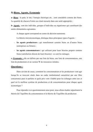 4
5) Biens, Agents, Economie
a- Biens : le pain, le lait, l’énergie électrique etc…sont considérés comme des biens.
La quantité de chacun d’entre eux étant mesurée dans une unité appropriée ;
b- Agents : sont des individus, groupes d’individus ou organismes qui constituent des
unités élémentaires agissantes.
A chaque agent correspond un centre de décision autonome.
La théorie microéconomique, distingue deux principaux types d’agents :
- les agents producteurs : qui transforment certains biens en d’autres biens
(entreprises ou firmes) ;
- les agents consommateurs : qui utilisent pour leurs besoins propres certains
biens (satisfaction directe de leurs besoins) : se sont les ménages.
c- Economie : elle est définie par une liste de biens, une liste de consommateurs, une
liste de producteurs et un vecteur W de ressources initiales.
Questions :
Dans cet état de cause, comment les consommateurs et les producteurs vont agir
lorsqu’ils se trouvent situés dans un cadre institutionnel caractérisé par une libre
concurrence pure et parfaite et quels prix vont s’établir pour les échanges entre eux et
quel est le meilleur système de productions et de consommations pour chaque agent
économique ?
Pour répondre à ce questionnement ainsi posé, nous allons étudier séparément la
théorie de l’équilibre du consommateur et la théorie de l’équilibre du producteur.
 