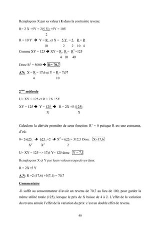 40
Remplaçons X par sa valeur (1) dans la contrainte revenu:
R= 2 X +5Y = 2(5 Y) +5Y = 10Y
2
R = 10 Y Y = R et X = 5 Y = 5 R = R
10 2 2 10 4
Comme XY = 125 XY = R . R = R2
=125
4 10 40
Donc R2
= 5000 R= 70,7
AN: X = R = 17,6 et Y = R = 7,07
4 10
2eme
méthode
U= XY = 125 et R = 2X +5Y
XY = 125 Y = 125 R = 2X +5 (125)
X X
Calculons la dérivée première de cette fonction: R’ = 0 puisque R est une constante,
d’où:
0= 2-625 625 =2 X2
= 625 = 312,5 Donc X=17,6
X2
X2
2
U= XY = 125 => 17,6 Y= 125 donc Y = 7,1
Remplaçons X et Y par leurs valeurs respectives dans:
R = 2X+5 Y
A.N: R =2 (17,6) +5(7,1) = 70,7
Commentaire
-Il suffit au consommateur d’avoir un revenu de 70,7 au lieu de 100, pour garder la
même utilité totale (125), lorsque le prix de X baisse de 4 à 2. L’effet de la variation
du revenu annule l’effet de la variation du prix: c’est un double effet de revenu.
 