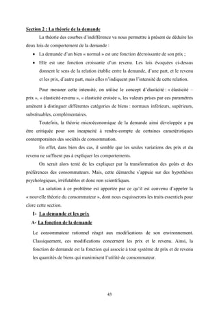 43
Section 2 : La théorie de la demande
La théorie des courbes d’indifférence va nous permettre à présent de déduire les
deux lois de comportement de la demande :
• La demande d’un bien « normal » est une fonction décroissante de son prix ;
• Elle est une fonction croissante d’un revenu. Les lois évoquées ci-dessus
donnent le sens de la relation établie entre la demande, d’une part, et le revenu
et les prix, d’autre part, mais elles n’indiquent pas l’intensité de cette relation.
Pour mesurer cette intensité, on utilise le concept d’élasticité : « élasticité –
prix », « élasticité-revenu », « élasticité croisée », les valeurs prises par ces paramètres
amènent à distinguer différentes catégories de biens : normaux inférieurs, supérieurs,
substituables, complémentaires.
Toutefois, la théorie microéconomique de la demande ainsi développée a pu
être critiquée pour son incapacité à rendre-compte de certaines caractéristiques
contemporaines des sociétés de consommation.
En effet, dans bien des cas, il semble que les seules variations des prix et du
revenu ne suffisent pas à expliquer les comportements.
On serait alors tenté de les expliquer par la transformation des goûts et des
préférences des consommateurs. Mais, cette démarche s’appuie sur des hypothèses
psychologiques, irréfutables et donc non scientifiques.
La solution à ce problème est apportée par ce qu’il est convenu d’appeler la
« nouvelle théorie du consommateur », dont nous esquisserons les traits essentiels pour
clore cette section.
I- La demande et les prix
A- La fonction de la demande
Le consommateur rationnel réagit aux modifications de son environnement.
Classiquement, ces modifications concernent les prix et le revenu. Ainsi, la
fonction de demande est la fonction qui associe à tout système de prix et de revenu
les quantités de biens qui maximisent l’utilité de consommateur.
 