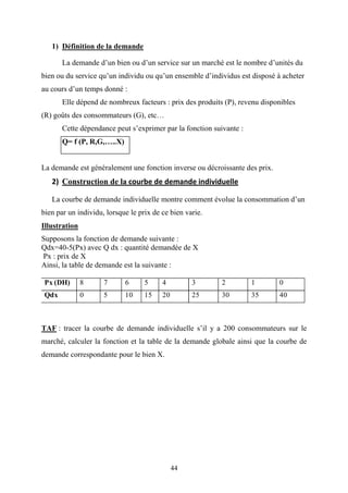 44
1) Définition de la demande
La demande d’un bien ou d’un service sur un marché est le nombre d’unités du
bien ou du service qu’un individu ou qu’un ensemble d’individus est disposé à acheter
au cours d’un temps donné :
Elle dépend de nombreux facteurs : prix des produits (P), revenu disponibles
(R) goûts des consommateurs (G), etc…
Cette dépendance peut s’exprimer par la fonction suivante :
Q= f (P, R,G,…..X)
La demande est généralement une fonction inverse ou décroissante des prix.
2) Construction de la courbe de demande individuelle
La courbe de demande individuelle montre comment évolue la consommation d’un
bien par un individu, lorsque le prix de ce bien varie.
Illustration
Supposons la fonction de demande suivante :
Qdx=40-5(Px) avec Q dx : quantité demandée de X
Px : prix de X
Ainsi, la table de demande est la suivante :
Px (DH) 8 7 6 5 4 3 2 1 0
Qdx 0 5 10 15 20 25 30 35 40
TAF : tracer la courbe de demande individuelle s’il y a 200 consommateurs sur le
marché, calculer la fonction et la table de la demande globale ainsi que la courbe de
demande correspondante pour le bien X.
 