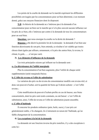 46
Les points de la courbe de demande sur le marché expriment les différentes
possibilités envisagées par les consommateurs pour un bien déterminé, à un moment
donné, grâce aux moyens financiers dont ils disposent.
N.B : la théorie de la demande ne s’intéresse pas à la demande d’un
consommateur pour un bien sur le marché qui n’a le plus souvent aucune influence sur
les prix de ce bien, elle s’intéresse par contre à la demande de tous les consommateurs
pour un seul bien.
Question : que nous enseigne la courbe ou la droite de demande ?
Réponse : elle décrit la première loi de la demande : la demande d’un bien une
fonction décroissante de son prix, bien entendu, ce résultat n’est valable que toutes
choses étant égales par ailleurs, notamment, si le prix des autres bien, le revenu, le
climat, le goût,……n’ont pas varié.
3) Les éléments d’influence de la demande
Les trois principales raisons qui influent sur la demande sont :
a - La décroissance de l’utilité marginale
Plus la consommation d’un bien augmente, plus l’utilité de chaque unité
supplémentaire (unité marginale) baisse.
b- L’effet de revenu et l’effet de substitution
La variation des prix ou du revenu du consommateur modifie son revenu réel, et
donc son pouvoir d’achat, soit la quantité de biens qu’il désire acheter : c’est l’effet
revenu ;
Cette modification du pouvoir d’achats profite en cas de hausse, aux biens
concurrentiels, dont les prix sont restés constants, ou ont baissé : c’est l’effet de
substitution, ainsi, l’effet de revenu et l’effet de substitution jouent ensemble.
c- L’effet d’habitude
Il concerne les produits ordinaires (pain, huile, sucre,). Leur prix est
généralement stable, s’ils changent, ils n’entrainent en raison de l’habitude, qu’un
faible changement de la consommation.
4) Les exceptions à la loi de la demande
La demande est une fonction inverse du prix toutefois, il y a des exceptions à
cette loi :
 