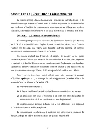 5
CHAPITRE ICHAPITRE ICHAPITRE ICHAPITRE I :::: L’équilibre du consommateur
Ce chapitre répond à la question suivante : comment un individu décide-t-il de
répartir son budget entre les différents biens et services disponibles ? La détermination
des conditions d’équilibre du consommateur nous permettra de déduire, aux sections
suivantes, la théorie du consommateur et les lois d’évolution de la demande d’un bien.
Section 1 : La théorie du consommateur
Influencés par la philosophie utilitariste, les économistes néoclassiques de la fin
du XIX siècle (essentiellement l’Anglais Jevons, l’Autrichien Menger et le Français
Walras) ont développé une théorie dans laquelle l’individu rationnel est supposé
rechercher le maximum de satisfaction ou « d’utilité ».
On suppose d’abord que l’individu est capable de mesurer par un indice
quantitatif précis l’utilité qu’il retire de la consommation d’un bien, cette approche
« cardinale » de l’utilité débouche sur un principe qui reste fondamental pour l’analyse
économique moderne : les choix individuels résultent toujours d’une égalisation à la
marge des coûts et avantages liés aux différentes possibilités qui leur sont offertes.
Trois concepts importants seront utilisés dans cette analyse : le concept
d’équilibre (principe n°1), le concept de coût d’opportunité (principe n°2) et le
concept d’analyse à la marge (principe n°3).
Le consommateur cherchera :
1) à être en équilibre, c'est-à-dire, à équilibrer entre ses désirs et ses moyens ;
2) en choisissant son achat il renoncera à un autre, son choix lui coûtera le
renoncement à un choix de substitution ou coût d’opportunité ;
3) en choisissant, il compare à chaque fois le coût additionnel (coût marginal)
à l’utilité additionnelle (utilité marginale).
Le consommateur cherchera donc à maximiser son utilité sous la contrainte du
budget. Lorsqu’il y arrive, il est satisfait : on dit qu’il est en équilibre.
 