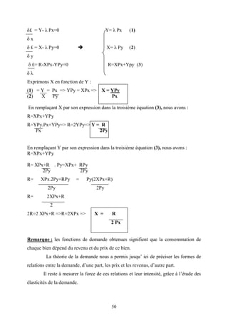 50
δ£ = Y- λ Px=0 Y= λ Px (1)
δ x
δ £ = X- λ Py=0 X= λ Py (2)
δ y
δ £= R-XPx-YPy=0 R=XPx+Ypy (3)
δ λ
Exprimons X en fonction de Y :
(1) = Y = Px => YPy = XPx => X = YPy
(2) X Py Px
En remplaçant X par son expression dans la troisième équation (3), nous avons :
R=XPx+YPy
R=YPy.Px+YPy=> R=2YPy=> Y = R
Px 2Py
En remplaçant Y par son expression dans la troisième équation (3), nous avons :
R=XPx+YPy
R= XPx+R . Py=XPx+ RPy
2Py 2Py
R= XPx.2Py+RPy = Py(2XPx+R)
2Py 2Py
R= 2XPx+R
2
2R=2 XPx+R =>R=2XPx => X = R
2 Px
Remarque : les fonctions de demande obtenues signifient que la consommation de
chaque bien dépend du revenu et du prix de ce bien.
La théorie de la demande nous a permis jusqu’ ici de préciser les formes de
relations entre la demande, d’une part, les prix et les revenus, d’autre part.
Il reste à mesurer la force de ces relations et leur intensité, grâce à l’étude des
élasticités de la demande.
 
