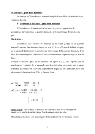 51
B-Elasticité –prix de la demande
Le concept « d’élasticité-prix »mesure le degré de sensibilité de la demande aux
variations du prix.
1- Définition d’élasticité –prix de la demande
L’élasticité-prix de la demande d’un bien est égale au rapport entre le
pourcentage de variation de la quantité demandée et le pourcentage de variation du
prix.
Illustration :
Considérons une fonction de demande de la forme Q=f(p), où la quantité
demandée est une fonction décroissante du prix (P). Le coefficient de l’élasticité –prix
de la demande (ep) mesure la variation en pourcentage de la quantité demandée d’un
bien, à un moment précis, résultante d’une variation donnée en pourcentage du prix du
bien.
Lorsque l’élasticité –prix de la demande est égale à (-2), cela signifie que la
conséquence (variation de la demande) est deux-fois plus importante que la cause
(variation du prix) : c'est-à-dire une augmentation du prix de 10℅ entrainera alors une
diminution de la demande de 20℅, la formule étant :
ep = lim ∆Q/Q = ∆Q. P
∆P 0 ∆P/P ∆P Q
AN : ep = -20/100 = -20 . 100 = -2
+10/100 +10 100
ep=-2
Remarque : L’élasticité de la demande par rapport au prix est habituellement
négative, vu que la demande est une fonction décroissante du prix.
Deux types d’élasticité sont à distinguer : l’élasticité directe et l’élasticité croisée.
 