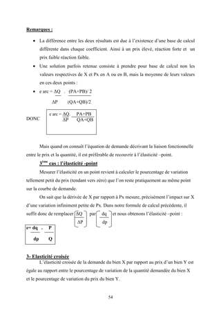 54
Remarques :
• La différence entre les deux résultats est due à l’existence d’une base de calcul
différente dans chaque coefficient. Ainsi à un prix élevé, réaction forte et un
prix faible réaction faible.
• Une solution parfois retenue consiste à prendre pour base de calcul non les
valeurs respectives de X et Px en A ou en B, mais la moyenne de leurs valeurs
en ces deux points :
• e arc = ∆Q . (PA+PB)/ 2
∆P (QA+QB)/2
DONC
Mais quand on connaît l’équation de demande décrivant la liaison fonctionnelle
entre le prix et la quantité, il est préférable de recouvrir à l’élasticité –point.
3ème
cas : l’élasticité -point
Mesurer l’élasticité en un point revient à calculer le pourcentage de variation
tellement petit du prix (tendant vers zéro) que l’on reste pratiquement au même point
sur la courbe de demande.
On sait que la dérivée de X par rapport à Px mesure, précisément l’impact sur X
d’une variation infiniment petite de Px. Dans notre formule de calcul précédente, il
suffit donc de remplacer ∆Q par dq et nous obtenons l’élasticité –point :
∆P dp
e= dq . P
dp Q
3- Elasticité croisée
L’élasticité croisée de la demande du bien X par rapport au prix d’un bien Y est
égale au rapport entre le pourcentage de variation de la quantité demandée du bien X
et le pourcentage de variation du prix du bien Y.
e arc = ∆Q. PA+PB
∆P QA+QB
 