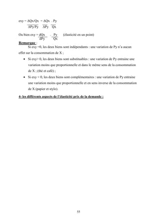 55
exy = ∆Qx/Qx = ∆Qx . Py
∆Py/Py ∆Py Qx
Ou bien exy = dQx . Py (élasticité en un point)
dPy Qx
Remarque :
Si exy =0, les deux biens sont indépendants : une variation de Py n’a aucun
effet sur la consommation de X ;
• Si exy> 0, les deux biens sont substituables : une variation de Py entraine une
variation moins que proportionnelle et dans le même sens de la consommation
de X ; (thé et café) ;
• Si exy < 0, les deux biens sont complémentaires : une variation de Py entraine
une variation moins que proportionnelle et en sens inverse de la consommation
de X (papier et stylo).
4- les différents aspects de l’élasticité prix de la demande :
 