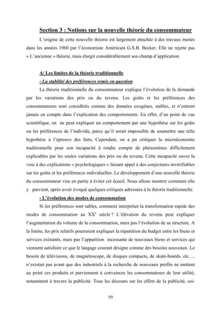 59
Section 3 : Notions sur la nouvelle théorie du consommateur
L’origine de cette nouvelle théorie est largement attachée à des travaux menés
dans les années 1960 par l’économiste Américain G.S.B. Becker. Elle ne rejette pas
« L’ancienne » théorie, mais élargit considérablement son champ d’application.
A/ Les limites de la théorie traditionnelle
- La stabilité des préférences remis en question
La théorie traditionnelle du consommateur explique l’évolution de la demande
par les variations des prix ou du revenu. Les goûts et les préférences des
consommateurs sont considérés comme des données exogènes, stables, et n’entrent
jamais en compte dans l’explication des comportements. En effet, d’un point de vue
scientifique, on ne peut expliquer un comportement par une hypothèse sur les goûts
ou les préférences de l’individu, parce qu’il serait impossible de soumettre une telle
hypothèse à l’épreuve des faits, Cependant, on a pu critiquer la microéconomie
traditionnelle pour son incapacité à rendre compte de phénomènes difficilement
explicables par les seules variations des prix ou du revenu. Cette incapacité ouvre la
voie à des explications « psychologiques » faisant appel à des conjectures invérifiables
sur les goûts et les préférences individuelles. Le développement d’une nouvelle théorie
du consommateur vise en partie à éviter cet écueil. Nous allons montrer comment elle
y parvient, après avoir évoqué quelques critiques adressées à la théorie traditionnelle.
- L’évolution des modes de consommation
Si les préférences sont sables, comment interpréter la transformation rapide des
modes de consommation au XXe
siècle ? L’élévation du revenu peut expliquer
l’augmentation du volume de la consommation, mais pas l’évolution de sa structure. A
la limite, les prix relatifs pourraient expliquer la répartition du budget entre les biens et
services existants, mais pas l’apparition incessante de nouveaux biens et services qui
viennent satisfaire ce que le langage courant désigne comme des besoins nouveaux. Le
besoin de télévisions, de magnétoscope, de disques compacts, de skate-boards, etc…,
n’existait pas avant que des industriels à la recherche de nouveaux profits ne mettent
au point ces produits et parviennent à convaincre les consommateurs de leur utilité,
notamment à travers la publicité. Tous les discours sur les effets de la publicité, soi-
 