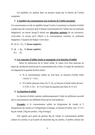 6
Cet équilibre est analysé dans un premier temps par la théorie de l’utilité
marginale.
I- L’équilibre du consommateur par la théorie de l’utilité marginale
Un consommateur est dit en équilibre lorsqu’il arrive à maximiser sa fonction d’utilité
compte-tenu des ressources dont il dispose (maximisation de l’utilité sous la contrainte
budgétaire), ou encore lorsqu’il réussit une allocation optimale de ses ressources,
c'est-à-dire, le revenu qu’il affecte à la consommation constitue sa contrainte
budgétaire, l’équation du budget s’écrit ainsi :
R= Px X + P y Y (forme implicite)
Y= R - Px X (forme explicite)
P y Py
A- Les concepts d’utilité totale et marginale et la fonction d’utilité
Selon les théoriciens de la valeur utilité, la valeur d’un bien équivaut au
degré de satisfaction procuré par la consommation de ce bien. Ce degré de satisfaction
(U) dépend de la quantité du bien utilisé :
• Si le consommateur achète un seul bien, sa fonction d’utilité totale
s’écrira: U = f (x) ;
• S’il achète plusieurs biens (X, Y, Z), sa fonction d’utilité totale devient :
U=f (X, Y, Z) ; X, Y et Z étant les quantités des biens X, Y et Z.
1) La fonction d’utilité
La fonction d’utilité exprime mathématiquement l’ordre de préférence accordé
par le consommateur aux différents biens qui lui sont proposés :
Exemple: si le consommateur achète un kilogramme de viande et 2
kilogrammes de carottes et 3 kilogrammes d’orange, sa fonction d’utilité, sera : U=f (1
Kg de viande, 2 Kg de carottes, 3 Kg d’orange).
Elle signifie qu’à partir du premier Kg de viande, le consommateur préfère
acheter les carottes et qu’à partir du deuxième Kg de carottes, il préfère acheter des
 