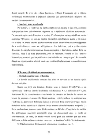 60
disant capable de créer des « faux besoins », reflètent l’incapacité de la théorie
économique traditionnelle à expliquer certaines des caractéristiques majeures des
sociétés de consommation.
- Les choix non- marchands
Par ailleurs, si l’individu ne tient compte que du revenu et des prix, comment
expliquer les choix qui débordent largement de la sphère des décisions marchandes ?
Par exemple, qui-ce qui détermine le nombre d’enfants qu’un ménage décide de mettre
au monde ? Pourquoi les taux de natalité baissent-ils sensiblement quand le niveau de
vie s’élève ? Certains croient pouvoir déduire de ces observations un développement
du « matérialisme », voire de « l’égoïsme » des individus, qui « préféreraient »
désormais les satisfactions issues de la consommation et des loisirs à celles de la vie
familiale. Face à ce type phénomène, peut-on vraiment, comme le fait l’analyse
économique, soutenir que les préférences des individus ne changent pas ? La nouvelle
théorie du consommateur répond « oui » en comblant les lacunes de la microéconomie
traditionnelle.
B/ La nouvelle théorie du consommateur
- Distinction entre biens et besoins
La théorie traditionnelle confond les biens et services et les besoins qu’ils
doivent satisfaire.
Quand on écrit une fonction d’utilité sous la forme : U=U(X,Y,Z…), on
suppose que l’individu cherche à satisfaire « un besoin de X », « un besoin de Y », etc.
Autrement dit, le consommateur a un besoin de tomates, un besoin de voiture, un
besoin de journaux…La nouvelle théorie conteste cette hypothèse en soulignant que
l’individu n’a pas besoin de tomate mais qu’il a besoin de se nourrir ; il n’a pas besoin
de voiture mais a besoin de se déplacer (ou de montrer ostensiblement sa prospérité !) ;
il n’a pas besoin de journaux mais d’information, etc. Dès lors, l’hypothèse de stabilité
des préférences redevient compatible avec un changement dans le mode de
consommation. En effet, un même besoin stable peut être satisfait par des biens
différents, utilisés seuls ou combinés entre eux. La fonction d’utilité s’écrit désormais :
U=U (alimentation, déplacement, information, réputation, etc…).
 