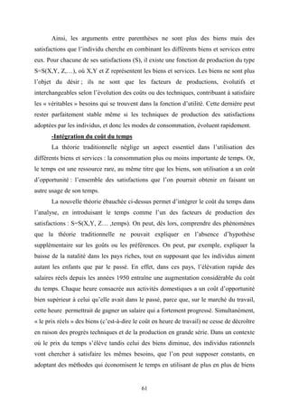 61
Ainsi, les arguments entre parenthèses ne sont plus des biens mais des
satisfactions que l’individu cherche en combinant les différents biens et services entre
eux. Pour chacune de ses satisfactions (S), il existe une fonction de production du type
S=S(X,Y, Z,…), où X,Y et Z représentent les biens et services. Les biens ne sont plus
l’objet du désir ; ils ne sont que les facteurs de productions, évolutifs et
interchangeables selon l’évolution des coûts ou des techniques, contribuant à satisfaire
les « véritables » besoins qui se trouvent dans la fonction d’utilité. Cette dernière peut
rester parfaitement stable même si les techniques de production des satisfactions
adoptées par les individus, et donc les modes de consommation, évoluent rapidement.
-Intégration du coût du temps
La théorie traditionnelle néglige un aspect essentiel dans l’utilisation des
différents biens et services : la consommation plus ou moins importante de temps. Or,
le temps est une ressource rare, au même titre que les biens, son utilisation a un coût
d’opportunité : l’ensemble des satisfactions que l’on pourrait obtenir en faisant un
autre usage de son temps.
La nouvelle théorie ébauchée ci-dessus permet d’intégrer le coût du temps dans
l’analyse, en introduisant le temps comme l’un des facteurs de production des
satisfactions : S=S(X,Y, Z… ,temps). On peut, dès lors, comprendre des phénomènes
que la théorie traditionnelle ne pouvait expliquer en l’absence d’hypothèse
supplémentaire sur les goûts ou les préférences. On peut, par exemple, expliquer la
baisse de la natalité dans les pays riches, tout en supposant que les individus aiment
autant les enfants que par le passé. En effet, dans ces pays, l’élévation rapide des
salaires réels depuis les années 1950 entraîne une augmentation considérable du coût
du temps. Chaque heure consacrée aux activités domestiques a un coût d’opportunité
bien supérieur à celui qu’elle avait dans le passé, parce que, sur le marché du travail,
cette heure permettrait de gagner un salaire qui a fortement progressé. Simultanément,
« le prix réels » des biens (c’est-à-dire le coût en heure de travail) ne cesse de décroître
en raison des progrès techniques et de la production en grande série. Dans un contexte
où le prix du temps s’élève tandis celui des biens diminue, des individus rationnels
vont chercher à satisfaire les mêmes besoins, que l’on peut supposer constants, en
adoptant des méthodes qui économisent le temps en utilisant de plus en plus de biens
 