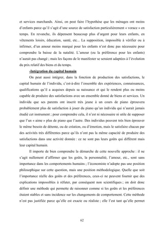 62
et services marchands. Ainsi, on peut faire l’hypothèse que les ménages ont moins
d’enfants parce qu’il s’agit d’une source de satisfaction particulièrement « vorace » en
temps. En revanche, ils dépensent beaucoup plus d’argent pour leurs enfants, en
vêtements loisirs, éducation, santé, etc... La supposition, impossible à vérifier ou à
infirmer, d’un amour moins marqué pour les enfants n’est donc pas nécessaire pour
comprendre la baisse de la natalité. L’amour (ou la préférence pour les enfants)
n’aurait pas changé ; mais les façons de le manifester se seraient adaptées à l’évolution
du prix relatif des biens et du temps.
-Intégration du capital humain
On peut aussi intégrer, dans la fonction de production des satisfactions, le
capital humain de l’individu, c’est-à-dire l’ensemble des expériences, connaissances,
qualifications qu’il a acquises depuis sa naissance et qui le rendent plus ou moins
capable de produire des satisfactions avec un ensemble donné de biens et services. Un
individu que ses parents ont inscrit très jeune à un cours de piano éprouvera
probablement plus de satisfaction à jouer du piano qu’un individu qui n’aurait jamais
étudié cet instrument ; pour comprendre cela, il n’est ni nécessaire ni utile de supposer
que l’un « aime » plus de piano que l’autre. Des individus peuvent très bien éprouver
le même besoin de détente, ou de création, ou d’émotion, mais le satisfaire chacun par
des activités très différentes parce qu’ils n’ont pas la même capacité de produire des
satisfactions dans une activité donnée : ce ne sont pas leurs goûts qui diffèrent mais
leur capital humain.
Il importe de bien comprendre la démarche de cette nouvelle approche : il ne
s’agit nullement d’affirmer que les goûts, la personnalité, l’amour, etc., sont sans
importance dans les comportements humains ; l’économiste n’adopte pas une position
philosophique sur cette question, mais une position méthodologique. Quelle que soit
l’importance réelle des goûts et des préférences, ceux-ci ne peuvent fournir que des
explications impossibles à réfuter, par conséquent non scientifiques ; on doit donc
définir une méthode qui permette de raisonner comme si les goûts et les préférences
étaient stables et sans incidence sur les changements de comportement. Cette méthode
n’est pas justifiée parce qu’elle est exacte ou réaliste ; elle l’est tant qu’elle permet
 