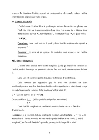 7
oranges. La fonction d’utilité permet au consommateur de calculer même l’utilité
totale réalisée, une fois ces biens acquis.
2) L’utilité totale (U)
L’utilité totale, U, d’un bien X quelconque, mesure la satisfaction globale que
l’individu retire de la consommation de ce bien. Le niveau de U dépond donc
de la quantité du bien X. Autrement dit, U « est fonction de »X, ce qui s’écrit :
U= U (X).
Question : dans quel sens et à quel rythme l’utilité évolue-t-elle quand X
augmente ?
Réponse : ce sens et ce rythme de variation sont mesurés par l’utilité
marginale.
3) L’utilité marginale
L’utilité totale évolue par l’utilité marginale (Um) qui mesure la variation de
l’utilité totale à la marge, en ajoutant à chaque fois une unité supplémentaire du bien
X.
Cette Um est exprimée par la dérivée de la fonction d’utilité totale.
Cela suppose par hypothèse que le bien soit divisible (et donc
mathématiquement que les fonctions d’utilité soient continues et dérivables) ce qui
permet d’exprimer la variation de la fonction d’utilité totale U.
U = f (x) : sa dérivée est U’ = f’(X)
Ou encore Um = ∆ U (où le symbole ∆ signifie « variation »)
∆ X
Donc l’utilité marginale est mathématiquement la dérivée de la fonction
d’utilité totale.
Remarque: si la fonction d’utilité totale est à plusieurs variables telle : U = f (x, y, z),
pour calculer l’utilité procurée par une unité séparée du bien X ou Y ou Z (l’utilité
marginale), on formule la dérivée partielle par rapport à chaque bien, ainsi :
 