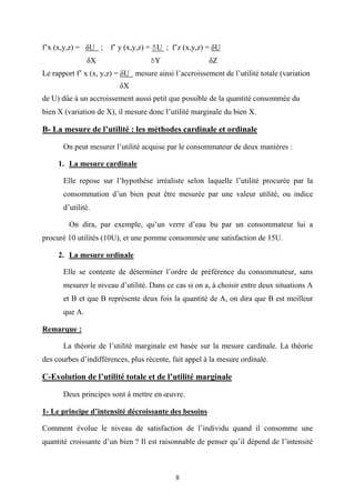 8
f’x (x,y,z) = δU ; f’ y (x,y,z) = δU ; f’z (x,y,z) = δU
δX δY δZ
Le rapport f’ x (x, y,z) = δU mesure ainsi l’accroissement de l’utilité totale (variation
δX
de U) dûe à un accroissement aussi petit que possible de la quantité consommée du
bien X (variation de X), il mesure donc l’utilité marginale du bien X.
B- La mesure de l’utilité : les méthodes cardinale et ordinale
On peut mesurer l’utilité acquise par le consommateur de deux manières :
1. La mesure cardinale
Elle repose sur l’hypothèse irréaliste selon laquelle l’utilité procurée par la
consommation d’un bien peut être mesurée par une valeur utilité, ou indice
d’utilité.
On dira, par exemple, qu’un verre d’eau bu par un consommateur lui a
procuré 10 utilités (10U), et une pomme consommée une satisfaction de 15U.
2. La mesure ordinale
Elle se contente de déterminer l’ordre de préférence du consommateur, sans
mesurer le niveau d’utilité. Dans ce cas si on a, à choisir entre deux situations A
et B et que B représente deux fois la quantité de A, on dira que B est meilleur
que A.
Remarque :
La théorie de l’utilité marginale est basée sur la mesure cardinale. La théorie
des courbes d’indifférences, plus récente, fait appel à la mesure ordinale.
C-Evolution de l’utilité totale et de l’utilité marginale
Deux principes sont à mettre en œuvre.
1- Le principe d’intensité décroissante des besoins
Comment évolue le niveau de satisfaction de l’individu quand il consomme une
quantité croissante d’un bien ? Il est raisonnable de penser qu’il dépend de l’intensité
 