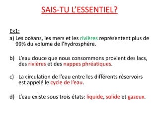 SAIS-TU L’ESSENTIEL?Ex1:a)	Les océans, les mers et les rivières représentent plus de 99% du volume de l’hydrosphère.L’eau douce que nous consommons provient des lacs, des rivières et des nappes phréatiques.La circulation de l’eau entre les différents réservoirs est appelé le cycle de l’eau.L’eau existe sous trois états: liquide, solide et gazeux.