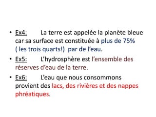 Ex4:	La terre est appelée la planète bleue car sa surface est constituée à plus de 75%       ( les trois quarts!)  par de l’eau.Ex5:	L’hydrosphère est l’ensemble des réserves d’eau de la terre.Ex6:	L’eau que nous consommons provient des lacs, des rivières et des nappes phréatiques.