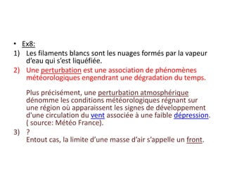 Ex8:Les filaments blancs sont les nuages formés par la vapeur d’eau qui s’est liquéfiée.Une perturbation est une association de phénomènes météorologiques engendrant une dégradation du temps.Plus précisément, une perturbation atmosphérique dénomme les conditions météorologiques régnant sur une région où apparaissent les signes de développement d'une circulation du vent associée à une faible dépression. ( source: Météo France).? Entout cas, la limite d’une masse d’air s’appelle un front.