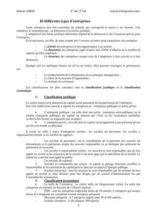 Naïssan LEMJID 2e
LAC, 2é
LAF Culture Entrepreneuriale I
2
II-Différents types d’entreprises
Toute entreprise doit être constituée de manière qui correspond le mieux à ses besoins. Une
entreprise se caractérise par : sa dimension et sa forme juridique.
L’adoption d’une forme juridique déterminée dépend de la dimension et de l’extension prévue pour
l’entreprise.
Il est nécessaire, en effet, de tenir compte des 3 notions suivantes pour caractériser une entreprise :
- L’activité des entreprises et leur appartenance à un secteur.
- La dimension des entreprises jugée d’après leur chiffre d’affaires ou le nombre de
salariés qu’elles emploient.
- La structure des entreprises compte tenu de l’adaptation à leur activité et à leur
dimension.
Quelque soit les typologies basées sur tel ou tel critère, elles peuvent renseigner le gestionnaire
sur :
- Le comportement de l’entrepreneur et ses pratiques managériales ;
- Le choix de la structure d’organisation ;
- La stratégie de croissance.
Les classifications les plus courantes sont la classification juridique et la classification
économique.
1- Classification juridique
Le critère retenu est la détention du capital social autrement dit du patrimoine de l’entreprise.
Une 1ére subdivision consiste à séparer les entreprises en : entreprises publiques et autres privés.
 L’entreprise publique : est celle dont une partie (entreprise semi-publique) ou la
totalité (entreprise publique) du capital est détenue par l’Etat ou les institutions assimilées
(collectivités locales ou régionales par exemple).
 L’entreprise privée : est celle dont le capital social appartient à une personne privée
qu’elle soit morale ou physique.
Il existe en effet 3 types d’entreprises privées : les sociétés de personnes, les sociétés à
responsabilités limitée et les sociétés de capitaux.
- Les sociétés de personnes : où la considération de la personne des associés est
déterminante et le patrimoine propre des associés responsables ne se distingue pas nettement du
patrimoine de la société.
- Les sociétés à responsabilité limitée : les associés ne sont responsables que de leur
apport en société et les créanciers de la société n’ont pour gage que le patrimoine de la société. Le
capital est constitué sans appel au public.
- Les sociétés de capitaux :
 Sociétés en commandite par actions : le capital se partage librement cessibles et
transmissibles et la constitution du capital peut se faire par un appel à l’épargne publique.
 Sociétés anonymes : tous les associés ne sont responsables que du montant de leur
apport en société et cette dernière peut être dirigée par un conseil d’administration élu par
l’ensemble des actionnaires.
2- Classification économique
 La taille de l’entreprise : ce critère taille est fréquemment utilisé. La taille des
entreprises est mesurée en fonction de l’effectif employé :
- PME : sont les entreprises employant moins de 50 salariés. L’entreprise qui compte
moins de 6 employés est considérée comme entreprise artisanale.
- Moyenne entreprise : si l’entreprise emploi entre 50 et 500 salariés.
- Grandes entreprise : si elle dépasse 500 salariés.
 