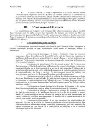 Naïssan LEMJID 2e
LAC, 2é
LAF Culture Entrepreneuriale I
3
 Le secteur d’activité : le critère d’appartenance à un secteur intéresse surtout
l’économie et la comptabilité nationale. Il permet de connaitre l’apport ou la contribution de
chaque secteur dans le produit national brut (PIB) et situer les échanges intra et inter sectoriels. On
distingue selon cette classification les entreprises du secteur primaire (agriculture, pêche, extraction
des ressources naturelles), celles du secteur secondaire (industrie et bâtiment) et celles du secteur
tertiaire (commerce, administration, banques, assurances…).
III- L’environnement de l’entreprise
Les caractéristiques de l’entreprise sont étroitement liées à l’environnement de celle-ci. En effet,
l’environnement peut être défini comme étant l’ensemble des éléments qui existent en dehors de
l’entreprise et qui ont le potentiel de l’affecter. Tous les gestionnaires doivent donc se familiariser avec les
forces et les éléments de leur environnement (prévoir l’évolution de l’environnement, évaluer les marchés
où l’entreprise opère,…).
1- L’environnement général ou externe
Cet environnement représente le contexte général dans le quel l’entreprise évolue. Il comprend le
conteste économique, politique et légal, technologique, social, naturel et écologique, éthique, et
international.
- L’environnement économique : il fournit à l’entreprise toutes les ressources
nécessaires à l’acte de production, la disponibilité et le coût des facteurs de production, la
qualification de la main d’œuvre, le taux d’intérêt, le taux d’inflation, … en fait, les éléments qui
intéressent l’environnement économique sont les consommateurs, les concurrents, les fournisseurs,
et les ressources humaines.
- L’environnement technologique : l’un des aspects cruciaux de l’environnement
d’une entreprise est l’état de la technologie qui l’intéresse. Le progrès technologique peut avoir un
impact considérable sur le fonctionnement et la gestion de toute entreprise. L’influence de la
technologie se fait surtout sentir sur les méthodes de conception, de production, de distribution, ou
de commercialisation des biens et services. Cet environnement impose de s’adapter aux
innovations pour survivre et être davantage efficace dans un monde en changement.
- L’environnement social et culturel : il est formé des attitudes, des attentes et désirs,
du niveau d’intelligence et des habitudes des individus qui composent un groupe donné. Cet
environnement se traduit, en tant que force d’influence, à travers l’évolution du comportement des
consommateurs, la croissance démographique, la répartition des groupes d’âge de la population,
ses classes sociales,…
- L’environnement éthique : l’éthique c’est la science de la morale et des mœurs.
Ainsi, l’environnement éthique concerne la base du comportement moral de l’entreprise.
- L’environnement politique : l’environnement politique, les attitudes et décisions
des chefs de gouvernement et des législateurs changent avec le reflux des demandes et attentes
sociales. L’entrepreneur dans se cas est submergé par un masse de lois et de réglementation qui
visent à protéger les travailleur, les consommateurs et la collectivité en plus de faire respecter les
contrats et de protéger le droit de propriété.
- L’environnement international : de nos jours, on assiste à une interdépendance des
économies favorisée par la mobilité des facteurs de production et le progrès technologique. Une
crise économique ou politique dans un pays peut profiter ou au contraire nuire à ses partenaires. La
planète est devenue un vaste marché où se concurrencent les entreprises et où le commerce
international joue un rôle primordial.
- …
 