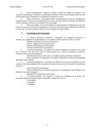 Naïssan LEMJID 2e
LAC, 2é
LAF Culture Entrepreneuriale I
5
 Phase d’organisation : organiser, consiste à mettre en rapport les moyens et les
ressources économiques et humains en structurant les tâches et rôles d’où la naissance des activités
fonctionnelles dans l’entreprise et à coordonner les efforts de travail.
 Phase de direction : cette phase impose au gestionnaire d’avoir des compétences
interpersonnelles. Il doit savoir communiquer avec tous ceux qui œuvrent à l’atteinte des objectifs.
Il doit les diriger, les motiver, les inspirer et les encourager.
 Phase de contrôle : lors de cette phase il s’agit d’évaluer le rendement des activités
à tous les niveaux et au besoin de procéder aux corrections nécessaires pour atteindre les objectifs.
Ceci permet d’évaluer le progrès réalisé et de les comparer aux plans établis.
2- Les fonctions de l’entreprise
 La fonction Ressources humaines : l’entreprise est composée d’hommes et
femmes, qui constituent le capital humain. Un tel capital complexe doit être géré. Il s’agit de :
- Planifier les besoins en ressources humaines.
- Choisir, engager et former le personnel.
- Elaborer une politique de rémunération.
- Evaluer la performance des employés.
 La fonction marketing : le produit d’activité de l’entreprise est destiné à être vendu
sur un marché. Pour que cette vente ait effectivement lieu et dans les meilleures conditions,
l’entreprise doit avoir su au préalable :
- Identifier les besoins et désirs des consommateurs des produits de l’entreprise.
- Savoir satisfaire ces besoins par la conception, fabrication et fourniture de produits
répondant à leurs attentes.
 La fonction production : l’entreprise est dotée de ressources de production qu’elle
combine d’une façon optimale afin de produire des biens et/ou services. Sa fonction de production
consiste à :
- Gérer des ressources physiques.
- Utiliser efficacement les matières premières, les équipements pour fabriquer des
produits à des coûts avantageux.
- Répondre aux contraintes commerciales.
 La fonction finance : elle consiste à s’assurer de l’efficacité de la gestion des
ressources financières de telle manière à atteindre les objectifs suivants :
- La rentabilité
- La liquidité
- La stabilité
 