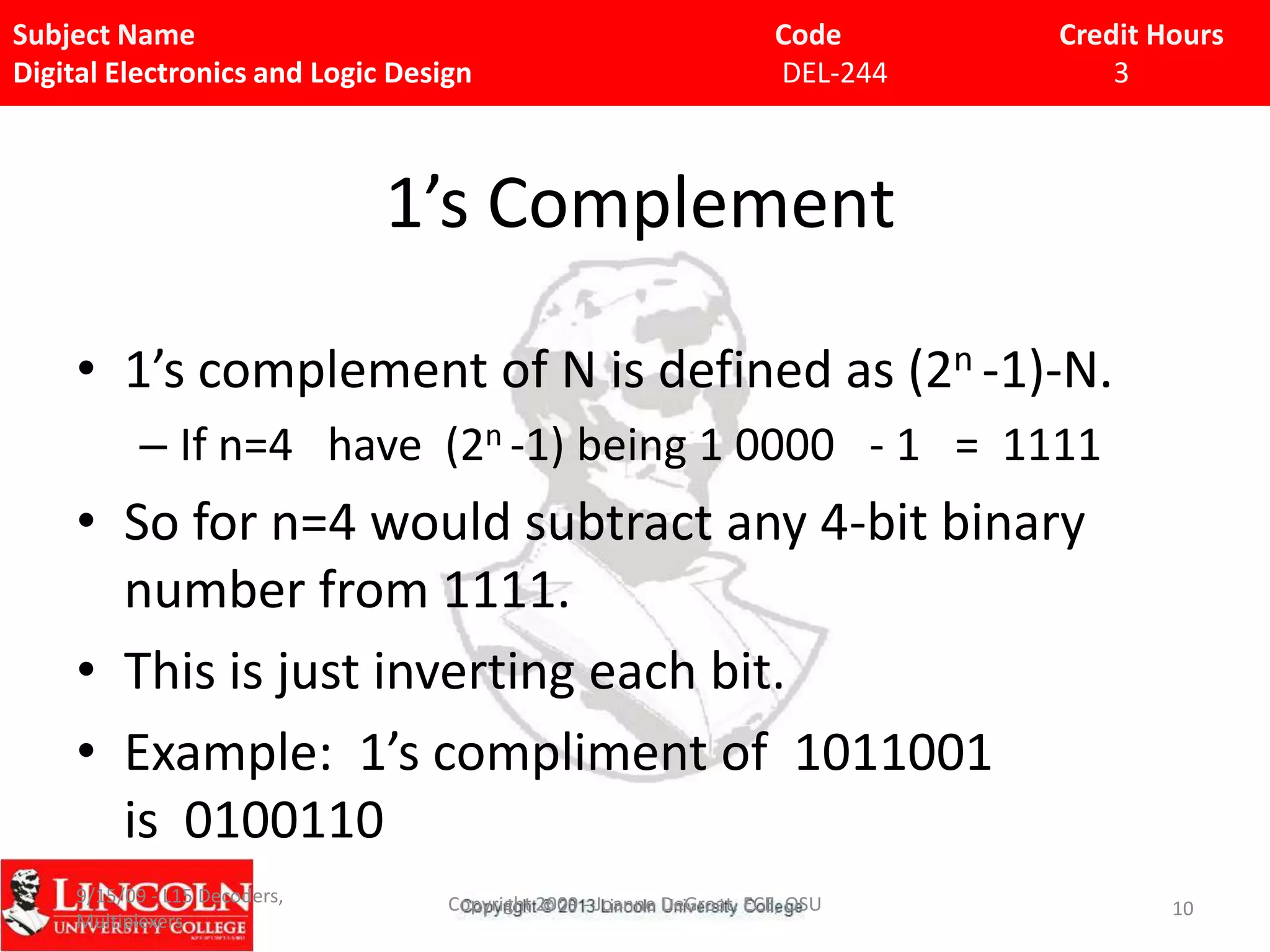 Subject Name
Digital Electronics and Logic Design

Code
DEL-244

Credit Hours
3

1’s Complement
• 1’s complement of N is defined as (2n -1)-N.
– If n=4 have (2n -1) being 1 0000 - 1 = 1111

• So for n=4 would subtract any 4-bit binary
number from 1111.
• This is just inverting each bit.
• Example: 1’s compliment of 1011001
is 0100110
9/15/09 - L15 Decoders,
Multiplexers

Copyright 2009 - Joanne DeGroat, ECE, OSU

10

 