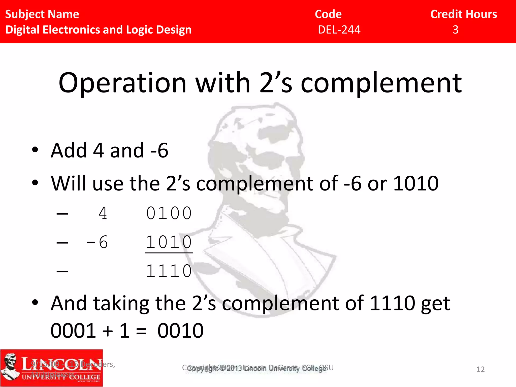 Subject Name
Digital Electronics and Logic Design

Code
DEL-244

Credit Hours
3

Operation with 2’s complement
• Add 4 and -6
• Will use the 2’s complement of -6 or 1010
– 4
– -6
–

0100
1010
1110

• And taking the 2’s complement of 1110 get
0001 + 1 = 0010
9/15/09 - L15 Decoders,
Multiplexers

Copyright 2009 - Joanne DeGroat, ECE, OSU

12

 