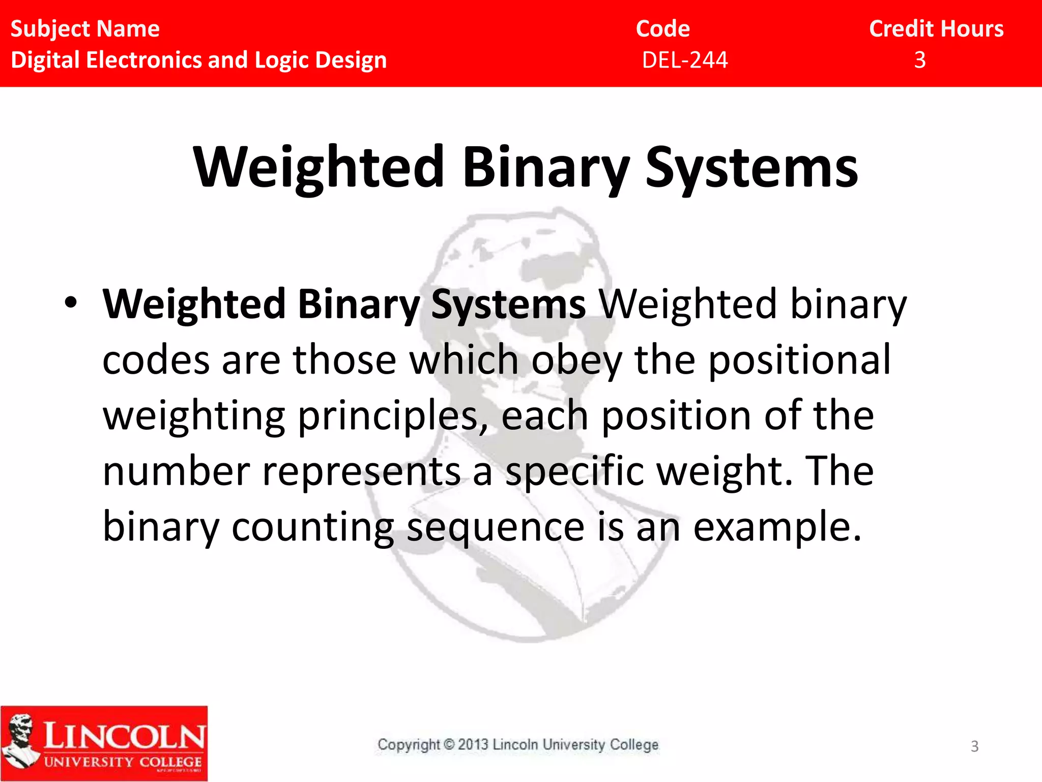 Subject Name
Digital Electronics and Logic Design

Code
DEL-244

Credit Hours
3

Weighted Binary Systems
• Weighted Binary Systems Weighted binary
codes are those which obey the positional
weighting principles, each position of the
number represents a specific weight. The
binary counting sequence is an example.

3

 