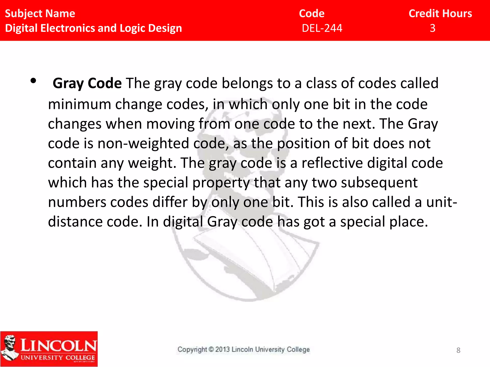 Subject Name
Digital Electronics and Logic Design

•

Code
DEL-244

Credit Hours
3

Gray Code The gray code belongs to a class of codes called
minimum change codes, in which only one bit in the code
changes when moving from one code to the next. The Gray
code is non-weighted code, as the position of bit does not
contain any weight. The gray code is a reflective digital code
which has the special property that any two subsequent
numbers codes differ by only one bit. This is also called a unitdistance code. In digital Gray code has got a special place.

8

 
