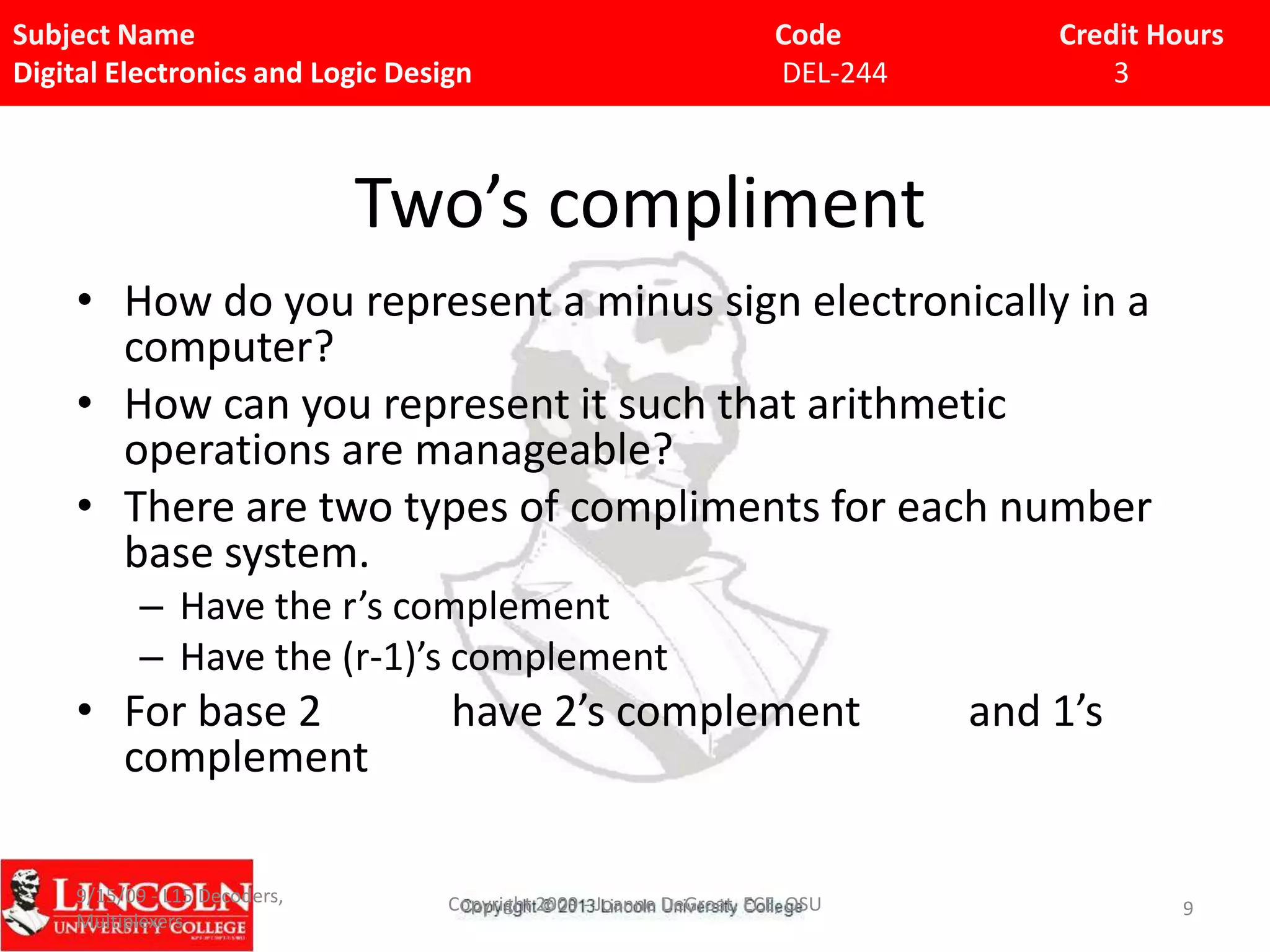 Subject Name
Digital Electronics and Logic Design

Code
DEL-244

Credit Hours
3

Two’s compliment
• How do you represent a minus sign electronically in a
computer?
• How can you represent it such that arithmetic
operations are manageable?
• There are two types of compliments for each number
base system.
– Have the r’s complement
– Have the (r-1)’s complement

• For base 2
complement

have 2’s complement

9/15/09 - L15 Decoders,
Multiplexers

Copyright 2009 - Joanne DeGroat, ECE, OSU

and 1’s

9

 