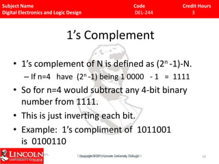 Subject Name
Digital Electronics and Logic Design

Code
DEL-244

Credit Hours
3

1’s Complement
• 1’s complement of N is defined as (2n -1)-N.
– If n=4 have (2n -1) being 1 0000 - 1 = 1111

• So for n=4 would subtract any 4-bit binary
number from 1111.
• This is just inverting each bit.
• Example: 1’s compliment of 1011001
is 0100110
9/15/09 - L15 Decoders,
Multiplexers

Copyright 2009 - Joanne DeGroat, ECE, OSU

10

 