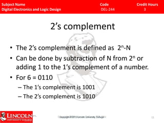Subject Name
Digital Electronics and Logic Design

Code
DEL-244

Credit Hours
3

2’s complement
• The 2’s complement is defined as 2n-N
• Can be done by subtraction of N from 2n or
adding 1 to the 1’s complement of a number.
• For 6 = 0110
– The 1’s complement is 1001
– The 2’s complement is 1010
9/15/09 - L15 Decoders,
Multiplexers

Copyright 2009 - Joanne DeGroat, ECE, OSU

11

 