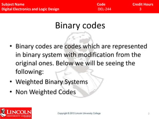 Subject Name
Digital Electronics and Logic Design

Code
DEL-244

Credit Hours
3

Binary codes
• Binary codes are codes which are represented
in binary system with modification from the
original ones. Below we will be seeing the
following:
• Weighted Binary Systems
• Non Weighted Codes
2

 