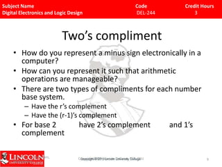 Subject Name
Digital Electronics and Logic Design

Code
DEL-244

Credit Hours
3

Two’s compliment
• How do you represent a minus sign electronically in a
computer?
• How can you represent it such that arithmetic
operations are manageable?
• There are two types of compliments for each number
base system.
– Have the r’s complement
– Have the (r-1)’s complement

• For base 2
complement

have 2’s complement

9/15/09 - L15 Decoders,
Multiplexers

Copyright 2009 - Joanne DeGroat, ECE, OSU

and 1’s

9

 
