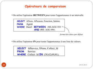 2014-201526
SELECT ANom, APrenom, Fonction, Salaire
FROM Agent
WHERE DateE BETWEEN #08-AOU-93#
AND #08- AOU-99#;
Opérateurs de comparaison
• On utilise l'opérateur BETWEEN pour tester l'appartenance à un intervalle.
SELECT IdService, SNom, Collect_Id
FROM Service
WHERE Collect_Id IN (38,42,69,01);
• On utilise l'opérateur IN pour tester l'appartenance à une liste de valeurs.
format des dates par défaut
 