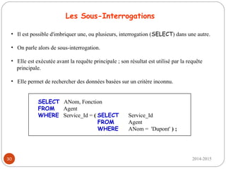 2014-201530
Les Sous-Interrogations
• Il est possible d'imbriquer une, ou plusieurs, interrogation (SELECT) dans une autre.
• On parle alors de sous-interrogation.
• Elle est exécutée avant la requête principale ; son résultat est utilisé par la requête
principale.
• Elle permet de rechercher des données basées sur un critère inconnu.
SELECT ANom, Fonction
FROM Agent
WHERE Service_Id = ( SELECT Service_Id
FROM Agent
WHERE ANom = 'Dupont' ) ;
 