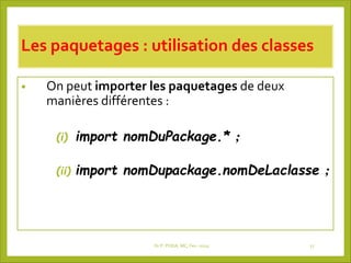 Les paquetages : utilisation des classes
• On peut importer les paquetages de deux
manières différentes :
(i) import nomDuPackage.* ;
(ii) import nomDupackage.nomDeLaclasse ;
Dr P. PODA, MC, Fev -2025 17
 